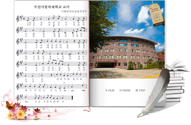 부산가톨릭대학교 교가/이해인작사, 윤용선작곡/1.깊은 생각 맑은 마음 밝은 지혜를 정성껏 갈고닦는 우리 배움의 터전 성실하고 겸손한 첫마음으로 진리의 돌봄을 밝히는 우리 진리사항봉사를 배우며 하나되는 곳 Alma Ma Ter 부산가톨릭대학교/2.푸른 꿈과 높은 이상 넓은 사랑을 새롭게 키워가는 우리 배움의 터전 기도하고 감사하는 첫마음으로 오늘도 기쁘게 나아가리라 진리사랑봉사를 배우며 하나되는 곳 Alma Ma Ter 부산가톨릭대학교